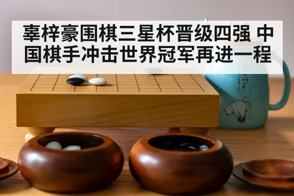 辜梓豪围棋三星杯晋级四强 中国棋手冲击世界冠军再进一程