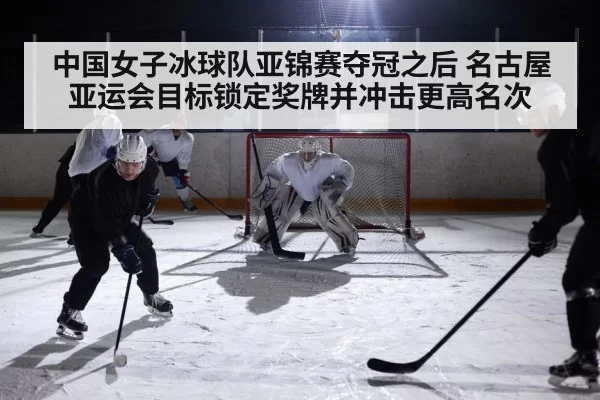 中国女子冰球队亚锦赛夺冠之后 名古屋亚运会目标锁定奖牌并冲击更高名次