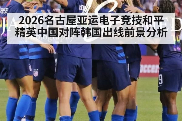 2026名古屋亚运电子竞技和平精英中国对阵韩国出线前景分析